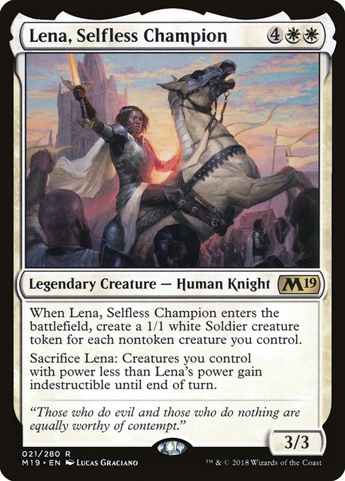 Lena, Selfless Champion
Legendary Creature — Human Knight
When Lena enters, create a 1/1 white Soldier creature token for each nontoken creature you control.
Sacrifice Lena: Creatures you control with power less than Lena's power gain indestructible until end of turn.
3/3