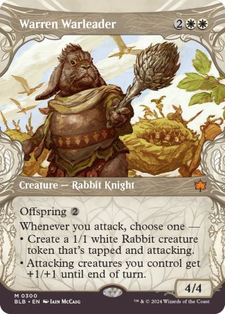 '-Warren Warleader
Creature â€” Rabbit Knight
Offspring %2
Whenever you attack, choose one â€”
â€¢ Create a 1/1 white Rabbit creature token that's tapped and attacking.
â€¢ Attacking creatures you control get +1/+1 until end of turn.
4/4