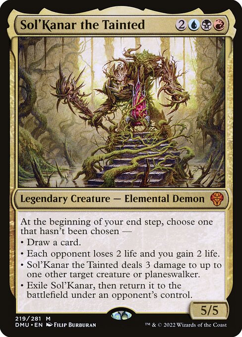 Sol'Kanar the Tainted
Legendary Creature — Elemental Demon
At the beginning of your end step, choose one that hasn't been chosen —
• Draw a card.
• Each opponent loses 2 life and you gain 2 life.
• Sol'Kanar deals 3 damage to up to one other target creature or planeswalker.
• Exile Sol'Kanar, then return it to the battlefield under an opponent's control.
5/5