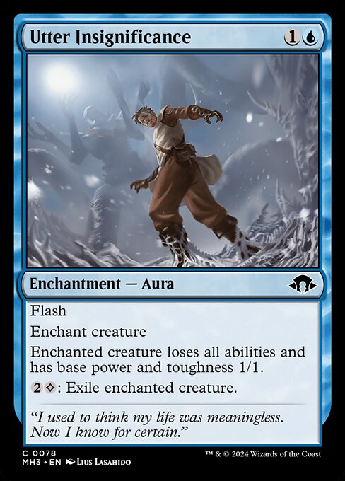 Utter Insignificance
Enchantment — Aura
Flash
Enchant creature
Enchanted creature loses all abilities and has base power and toughness 1/1.
{2}{C}: Exile enchanted creature.