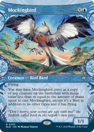 '-Mockingbird
Creature â€” Bird Bard
Flying
You may have this creature enter as a copy of any creature on the battlefield with mana value less than or equal to the amount of mana spent to cast this creature, except it's a Bird in addition to its other types and it has flying.
1/1