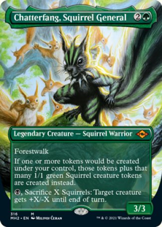 '-Chatterfang, Squirrel General
Legendary Creature â€” Squirrel Warrior
Forestwalk
If one or more tokens would be created under your control, those tokens plus that many 1/1 green Squirrel creature tokens are created instead.
%B, Sacrifice X Squirrels: Target creature gets +X/-X until end of turn.
3/3