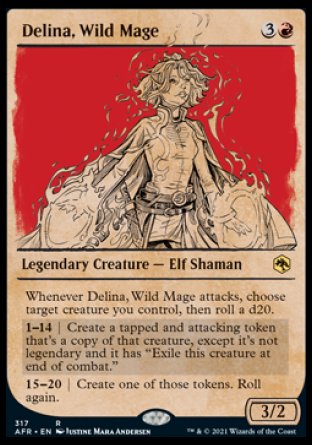 '-Delina, Wild Mage
Legendary Creature â€” Elf Shaman
Whenever Delina attacks, choose target creature you control, then roll a d20.
1-14 | Create a tapped and attacking token that's a copy of that creature, except it's not legendary and it has "At end of combat, exile this token."
15-20 | Create one of those tokens. You may roll again.
3/2