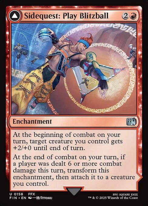 Sidequest: Play Blitzball // World Champion, Celestial Weapon
Enchantment // Legendary Artifact — Equipment
At the beginning of combat on your turn, target creature you control gets +2/+0 until end of turn.
At the end of combat on your turn, if a player was dealt 6 or more combat damage this turn, transform this enchantment, then attach it to a creature you control.
Double Overdrive — Equipped creature gets +2/+0 and has double strike.
Equip {3} ({3}: Attach to target creature you control. Equip only as a