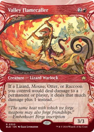 '-Valley Flamecaller
Creature â€” Lizard Warlock
If a Lizard, Mouse, Otter, or Raccoon you control would deal damage to a permanent or player, it deals that much damage plus 1 instead.
3/3