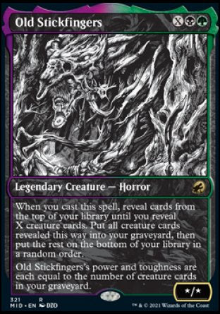 Old Stickfingers
Legendary Creature — Horror
When you cast this spell, reveal cards from the top of your library until you reveal X creature cards. Put all creature cards revealed this way into your graveyard, then put the rest on the bottom of your library in a random order.
Old Stickfingers's power and toughness are each equal to the number of creature cards in your graveyard.
*/*