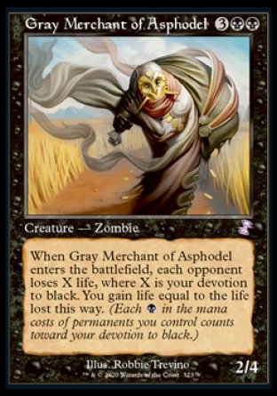 '-Gray Merchant of Asphodel
Creature â€” Zombie
When this creature enters, each opponent loses X life, where X is your devotion to black. You gain life equal to the life lost this way.
2/4