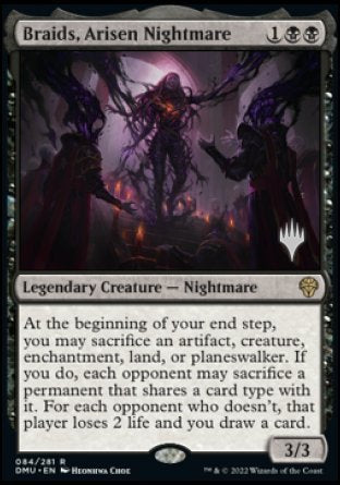 '-Braids, Arisen Nightmare
Legendary Creature â€” Nightmare
At the beginning of your end step, you may sacrifice an artifact, creature, enchantment, land, or planeswalker. If you do, each opponent may sacrifice a permanent of their choice that shares a card type with it. For each opponent who doesn't, that player loses 2 life and you draw a card.
3/3