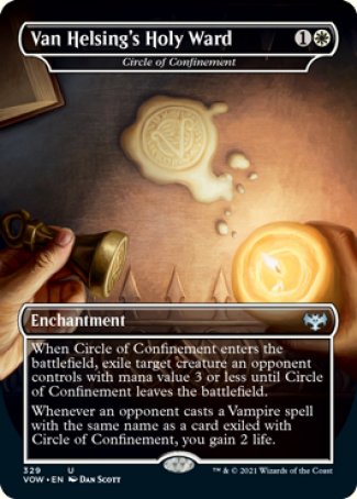 Van Helsing's Holy Ward
Circle of Confinement
Enchantment
When this enchantment enters, exile target creature an opponent controls with mana value 3 or less until this enchantment leaves the battlefield.
Whenever an opponent casts a Vampire spell with the same name as a card exiled with this enchantment, you gain 2 life.