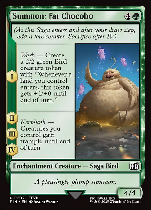 Summon: Fat Chocobo
Enchantment Creature — Saga Bird
(As this Saga enters and after your draw step, add a lore counter. Sacrifice after IV.)
I — Wark — Create a 2/2 green Bird creature token with "Whenever a land you control enters, this token gets +1/+0 until end of turn."
II, III, IV — Kerplunk — Creatures you control gain trample until end of turn.
4/4