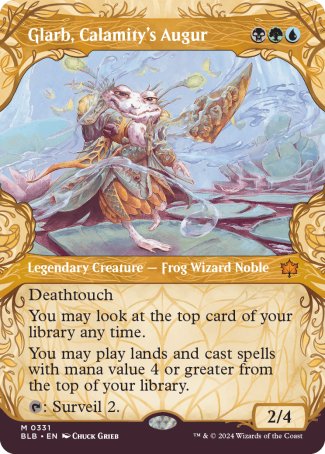 '-Glarb, Calamity's Augur
Legendary Creature â€” Frog Wizard Noble
Deathtouch
You may look at the top card of your library any time.
You may play lands and cast spells with mana value 4 or greater from the top of your library.
%T: Surveil 2.
2/4