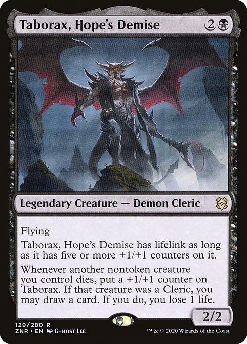 Taborax, Hope's Demise
Legendary Creature — Demon Cleric
Flying
Taborax has lifelink as long as it has five or more +1/+1 counters on it.
Whenever another nontoken creature you control dies, put a +1/+1 counter on Taborax. If that creature was a Cleric, you may draw a card. If you do, you lose 1 life.
2/2