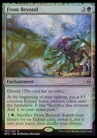 '-From Beyond
Enchantment
Devoid
At the beginning of your upkeep, create a 1/1 colorless Eldrazi Scion creature token. It has "Sacrifice this token: Add %C."
%1%G, Sacrifice this enchantment: Search your library for an Eldrazi card, reveal it, put it into your hand, then shuffle.