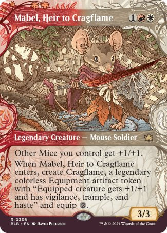 '-Mabel, Heir to Cragflame
Legendary Creature â€” Mouse Soldier
Other Mice you control get +1/+1.
When Mabel enters, create Cragflame, a legendary colorless Equipment artifact token with "Equipped creature gets +1/+1 and has vigilance, trample, and haste" and equip %2.
3/3