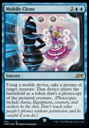 '-Mobile Clone
Sorcery
Using a mobile device, take a picture of target creature. That device enters as a token that's a photocopy of the pictured creature. (Photocopies include Auras, Equipment, counters, and stickers in the shot. Don't touch other people's phones without permission and be careful if you do.)