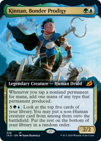 '-Kinnan, Bonder Prodigy
Legendary Creature â€” Human Druid
Whenever you tap a nonland permanent for mana, add one mana of any type that permanent produced.
%5%G%U: Look at the top five cards of your library. You may put a non-Human creature card from among them onto the battlefield. Put the rest on the bottom of your library in a random order.
2/2