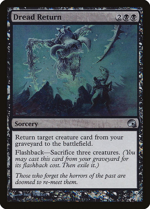 Dread Return
Sorcery
Return target creature card from your graveyard to the battlefield.
Flashback—Sacrifice three creatures. (You may cast this card from your graveyard for its flashback cost. Then exile it.)