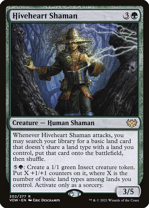 Hiveheart Shaman
Creature — Human Shaman
Whenever this creature attacks, you may search your library for a basic land card that doesn't share a land type with a land you control, put that card onto the battlefield, then shuffle.
{5}{G}: Create a 1/1 green Insect creature token. Put X +1/+1 counters on it, where X is the number of basic land types among lands you control. Activate only as a sorcery.
3/5