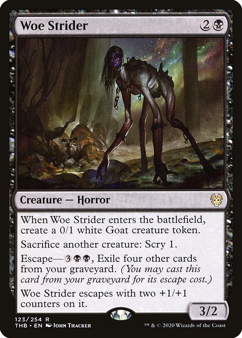 Woe Strider
Creature — Horror
When this creature enters, create a 0/1 white Goat creature token.
Sacrifice another creature: Scry 1.
Escape—{3}{B}{B}, Exile four other cards from your graveyard. (You may cast this card from your graveyard for its escape cost.)
This creature escapes with two +1/+1 counters on it.
3/2