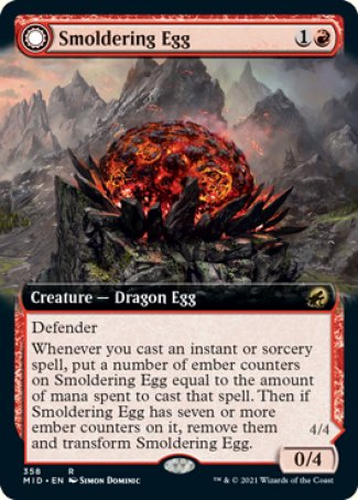 '-Smoldering Egg
Creature â€” Dragon Egg
Defender
Whenever you cast an instant or sorcery spell, put a number of ember counters on this creature equal to the amount of mana spent to cast that spell. Then if this creature has 7 or mor counters on it, remove them and flip.
0/4
Ashmouth Dragon
 Creature â€” Dragon
Flying
Whenever you cast an instant or sorcery spell, this creature deals 2 damage to any target.
4/4