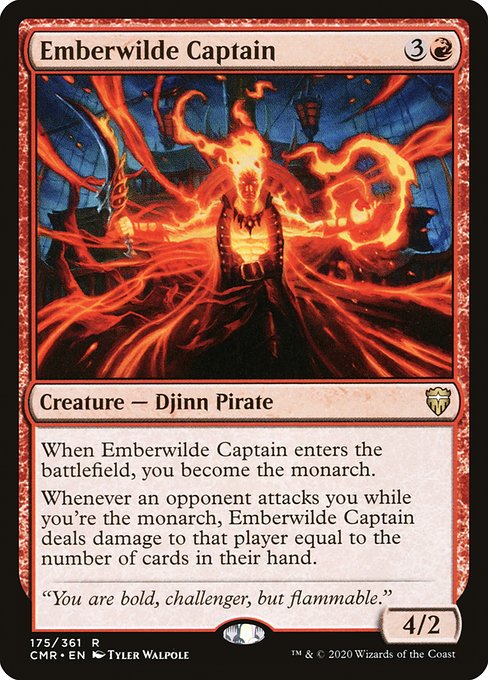 Emberwilde Captain
Creature — Djinn Pirate
When this creature enters, you become the monarch.
Whenever an opponent attacks you while you're the monarch, this creature deals damage to that player equal to the number of cards in their hand.
4/2