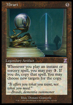 '-Mirari
Legendary Artifact
Whenever you cast an instant or sorcery spell, you may pay %3. If you do, copy that spell. You may choose new targets for the copy.