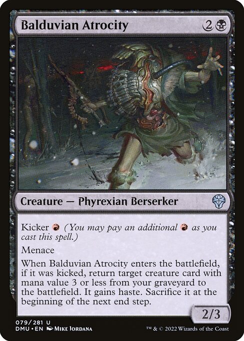 Balduvian Atrocity
Creature — Phyrexian Berserker
Kicker {R} (You may pay an additional {R} as you cast this spell.)
Menace
When this creature enters, if it was kicked, return target creature card with mana value 3 or less from your graveyard to the battlefield. It gains haste. Sacrifice it at the beginning of the next end step.
2/3