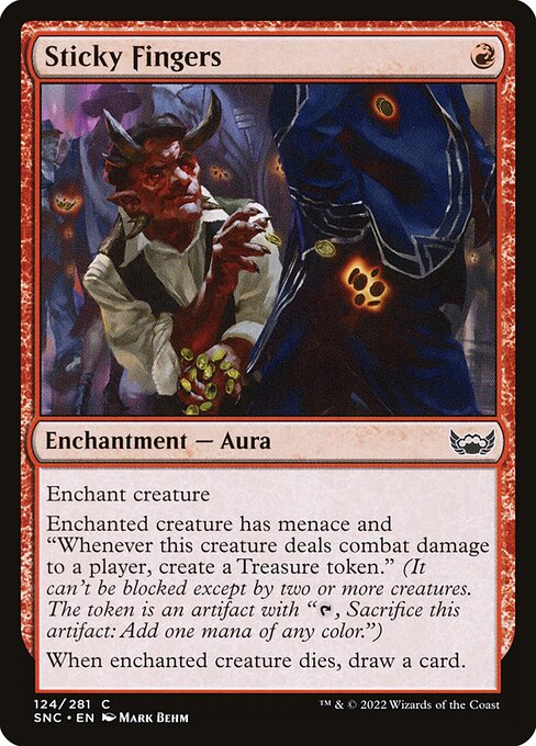 Sticky Fingers
Enchantment — Aura
Enchant creature
Enchanted creature has menace and "Whenever this creature deals combat damage to a player, create a Treasure token." (It can't be blocked except by two or more creatures. The token is an artifact with "{T}, Sacrifice this token: Add one mana of any color.")
When enchanted creature dies, draw a card.