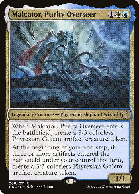 Malcator, Purity Overseer
Legendary Creature — Phyrexian Elephant Wizard
When Malcator enters, create a 3/3 colorless Phyrexian Golem artifact creature token.
At the beginning of your end step, if three or more artifacts entered the battlefield under your control this turn, create a 3/3 colorless Phyrexian Golem artifact creature token.
1/1