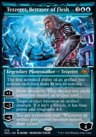'-Tezzeret, Betrayer of Flesh
Legendary Planeswalker â€” Tezzeret
The first activated ability of an artifact you activate each turn costs %2 less to activate.
+1
Draw 2 cards. Then discard 2 cards unless you discard an artifact.
-2
Target artifact becomes an artifact creature. If it isn't a Vehicle, it has base power and toughness 4/4.
-6
You get an emblem with "Whenever an artifact you control becomes tapped, draw a card."
L : 4