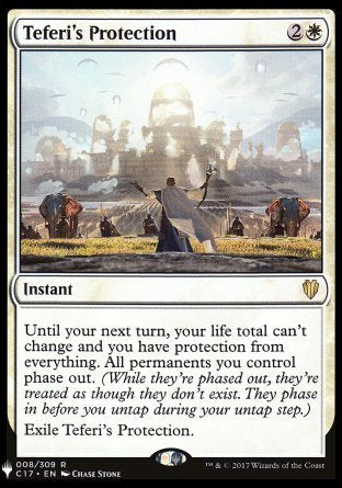 '-Teferi's Protection
Instant
Until your next turn, your life total can't change and you gain protection from everything. All permanents you control phase out.
Exile Teferi's Protection.