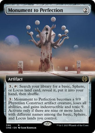 Monument to Perfection
Artifact
%3, %T: Search your library for a basic, Sphere, or Locus land card, reveal it, put it into your hand, then shuffle.
%3: This artifact becomes a 9/9 Phyrexian Construct artifact creature, loses all abilities, and gains indestructible and toxic 9. Activate only if there are nine or more lands with different names among the basic, Sphere, and Locus lands you control.