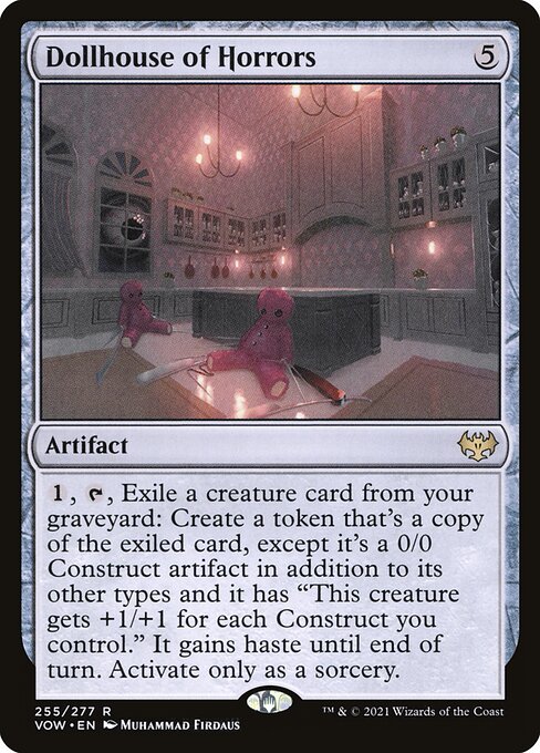 Dollhouse of Horrors
Artifact
{1}, {T}, Exile a creature card from your graveyard: Create a token that's a copy of the exiled card, except it's a 0/0 Construct artifact in addition to its other types and it has "This token gets +1/+1 for each Construct you control." It gains haste until end of turn. Activate only as a sorcery.