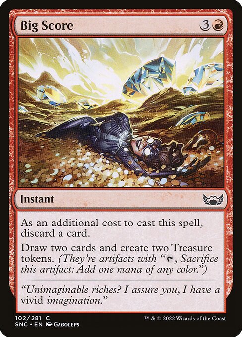 Big Score
Instant
As an additional cost to cast this spell, discard a card.
Draw two cards and create two Treasure tokens. (They're artifacts with "{T}, Sacrifice this token: Add one mana of any color.")