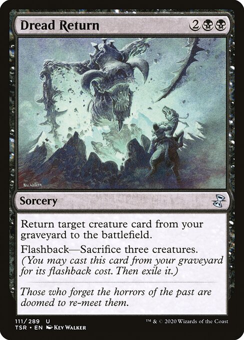 Dread Return
Sorcery
Return target creature card from your graveyard to the battlefield.
Flashback—Sacrifice three creatures. (You may cast this card from your graveyard for its flashback cost. Then exile it.)