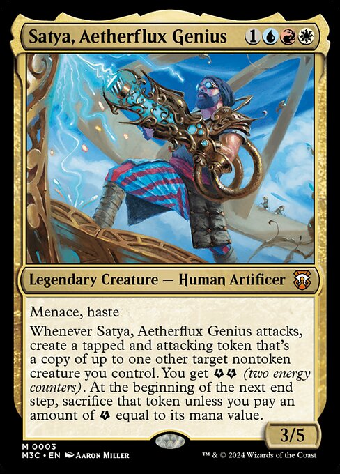 Satya, Aetherflux Genius
Legendary Creature — Human Artificer
Menace, haste
Whenever Satya attacks, create a tapped and attacking token that's a copy of up to one other target nontoken creature you control. You get {E}{E} (two energy counters). At the beginning of the next end step, sacrifice that token unless you pay an amount of {E} equal to its mana value.
3/5