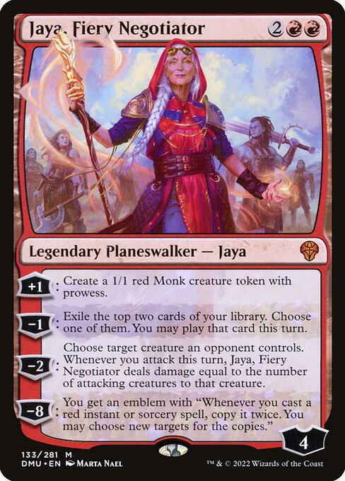Jaya, Fiery Negotiator
Legendary Planeswalker — Jaya
+1: Create a 1/1 red Monk creature token with prowess.
−1: Exile the top two cards of your library. Choose one of them. You may play that card this turn.
−2: Choose target creature an opponent controls. Whenever you attack this turn, Jaya deals damage equal to the number of attacking creatures to that creature.
−8: You get an emblem with "Whenever you cast a red instant or sorcery spell, copy it twice. You may choose new targets for the copies."