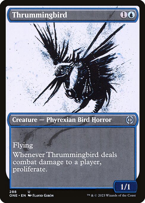 Thrummingbird
Creature — Phyrexian Bird Horror
Flying
Whenever this creature deals combat damage to a player, proliferate. (Choose any number of permanents and/or players, then give each another counter of each kind already there.)
1/1