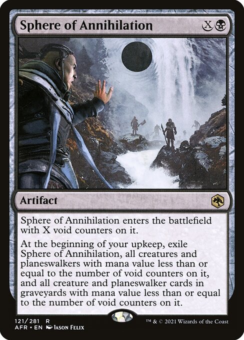 Sphere of Annihilation
Artifact
This artifact enters with X void counters on it.
At the beginning of your upkeep, exile this artifact, all creatures and planeswalkers with mana value less than or equal to the number of void counters on it, and all creature and planeswalker cards in graveyards with mana value less than or equal to the number of void counters on it.