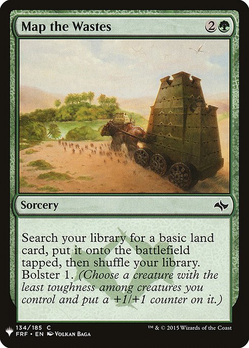 Map the Wastes
Sorcery
Search your library for a basic land card, put it onto the battlefield tapped, then shuffle. Bolster 1. (Choose a creature with the least toughness among creatures you control and put a +1/+1 counter on it.)