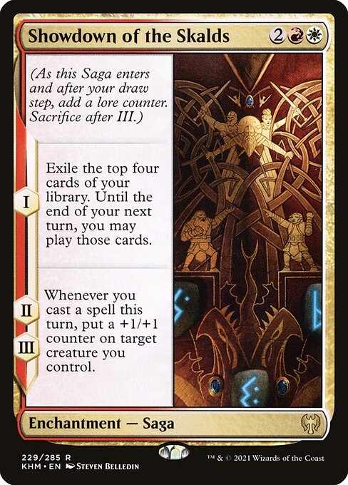 Showdown of the Skalds
Enchantment — Saga
(As this Saga enters and after your draw step, add a lore counter. Sacrifice after III.)
I — Exile the top four cards of your library. Until the end of your next turn, you may play those cards.
II, III — Whenever you cast a spell this turn, put a +1/+1 counter on target creature you control.