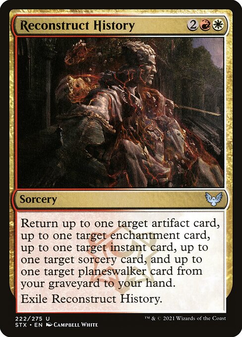 Reconstruct History
Sorcery
Return up to one target artifact card, up to one target enchantment card, up to one target instant card, up to one target sorcery card, and up to one target planeswalker card from your graveyard to your hand.
Exile Reconstruct History.