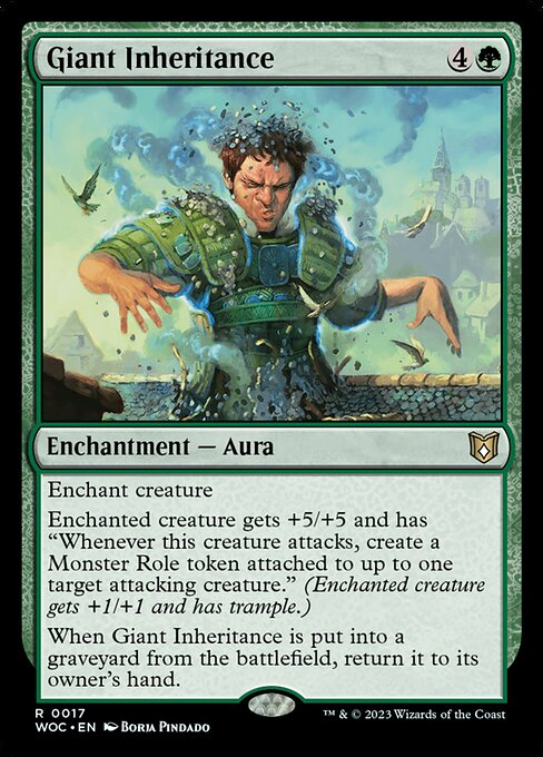 Giant Inheritance
Enchantment — Aura
Enchant creature
Enchanted creature gets +5/+5 and has "Whenever this creature attacks, create a Monster Role token attached to up to one target attacking creature." (Enchanted creature gets +1/+1 and has trample.)
When this Aura is put into a graveyard from the battlefield, return it to its owner's hand.