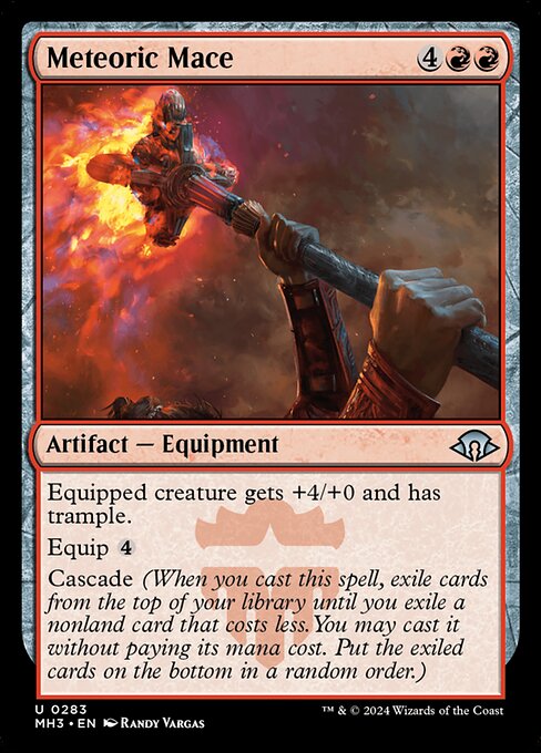 Meteoric Mace
Artifact — Equipment
Equipped creature gets +4/+0 and has trample.
Equip {4}
Cascade (When you cast this spell, exile cards from the top of your library until you exile a nonland card that costs less. You may cast it without paying its mana cost. Put the exiled cards on the bottom in a random order.)