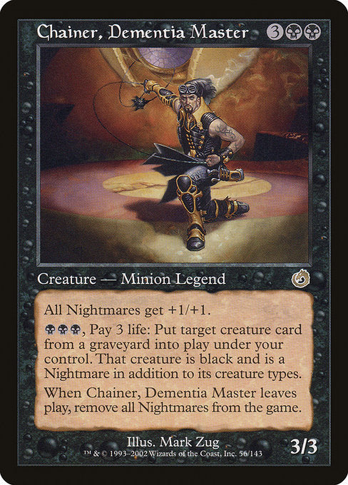 Chainer, Dementia Master
Legendary Creature — Human Minion
All Nightmares get +1/+1.
{B}{B}{B}, Pay 3 life: Put target creature card from a graveyard onto the battlefield under your control. That creature is black and is a Nightmare in addition to its other creature types.
When Chainer leaves the battlefield, exile all Nightmares.
3/3