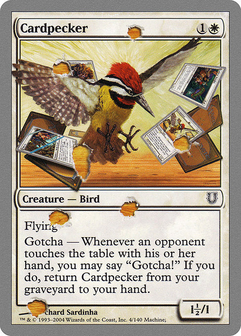 Cardpecker
Creature — Bird
Flying
Gotcha — If an opponent touches the table with their hand, you may say "Gotcha!" When you do, return this card from your graveyard to your hand.
1.5/1