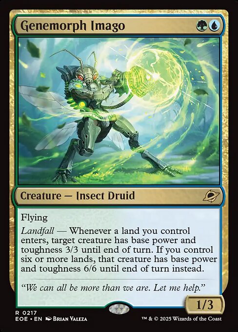 Genemorph Imago
Creature — Insect Druid
Flying
Landfall — Whenever a land you control enters, target creature has base power and toughness 3/3 until end of turn. If you control six or more lands, that creature has base power and toughness 6/6 until end of turn instead.
1/3