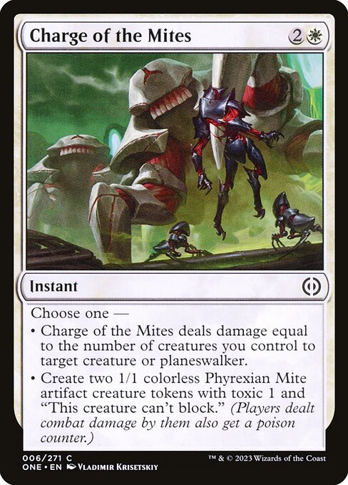 Charge of the Mites
Instant
Choose one —
• Charge of the Mites deals damage equal to the number of creatures you control to target creature or planeswalker.
• Create two 1/1 colorless Phyrexian Mite artifact creature tokens with toxic 1 and "This token can't block." (Players dealt combat damage by them also get a poison counter.)