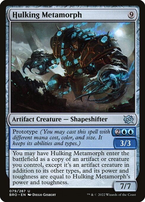 Hulking Metamorph
Artifact Creature — Shapeshifter
Prototype {2}{U}{U} — 3/3 (You may cast this spell with different mana cost, color, and size. It keeps its abilities and types.)
You may have this creature enter as a copy of an artifact or creature you control, except it's an artifact creature in addition to its other types, and its power and toughness are equal to this creature's power and toughness.
7/7