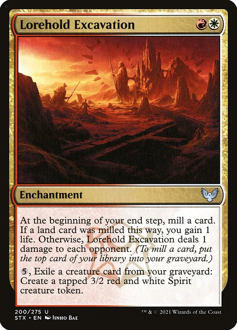 Lorehold Excavation
Enchantment
At the beginning of your end step, mill a card. If a land card was milled this way, you gain 1 life. Otherwise, this enchantment deals 1 damage to each opponent. (To mill a card, put the top card of your library into your graveyard.)
{5}, Exile a creature card from your graveyard: Create a tapped 3/2 red and white Spirit creature token.
